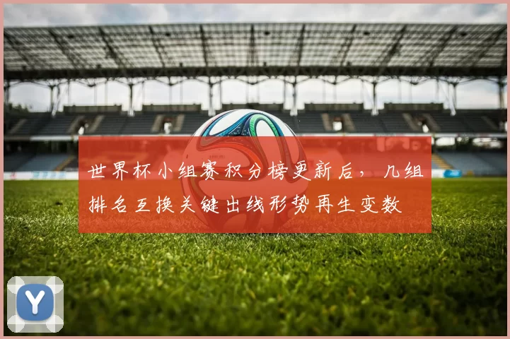 世界杯小组赛积分榜更新后，几组排名互换关键出线形势再生变数