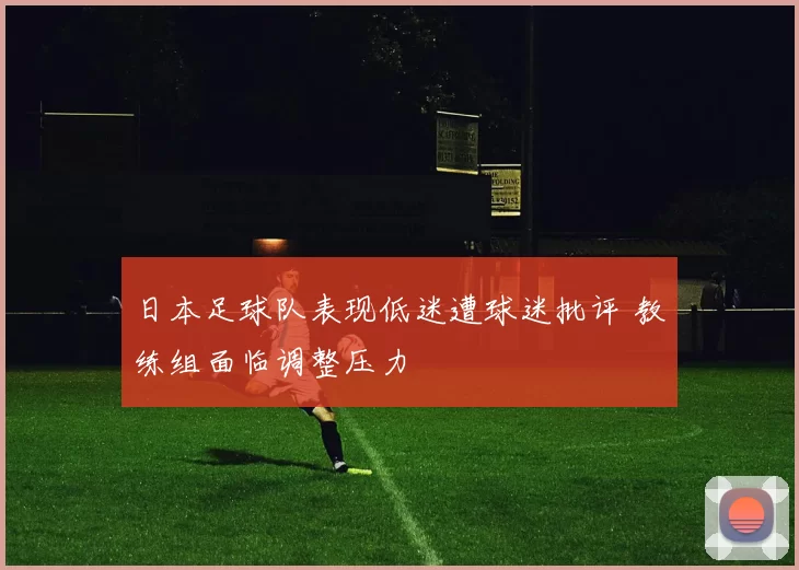 日本足球队表现低迷遭球迷批评 教练组面临调整压力