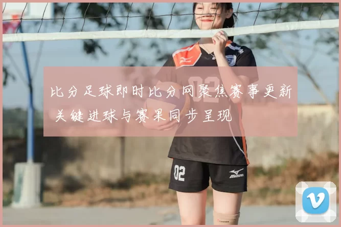 比分足球即时比分网聚焦赛事更新 关键进球与赛果同步呈现