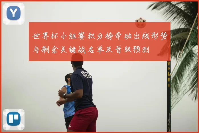 世界杯小组赛积分榜牵动出线形势与剩余关键战名单及晋级预测