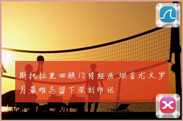 斯托拉里回顾门将经历 坦言尤文岁月最难忘留下深刻印记