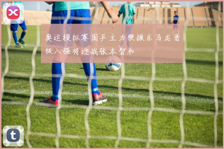 奥运模拟赛国乒主力樊振东马龙晋级八强将迎战张本智和