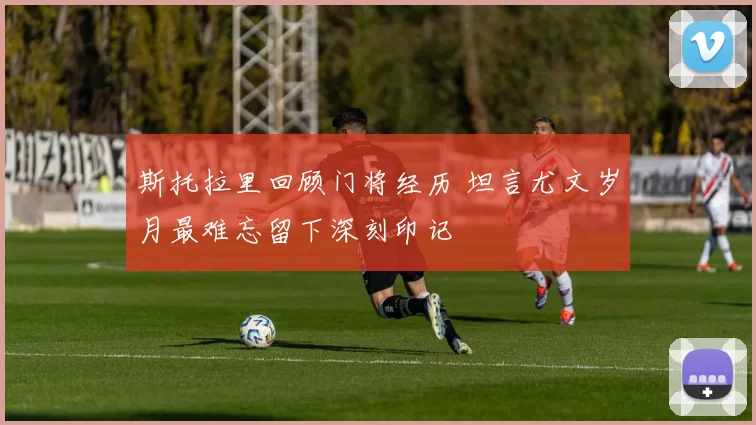 斯托拉里回顾门将经历 坦言尤文岁月最难忘留下深刻印记