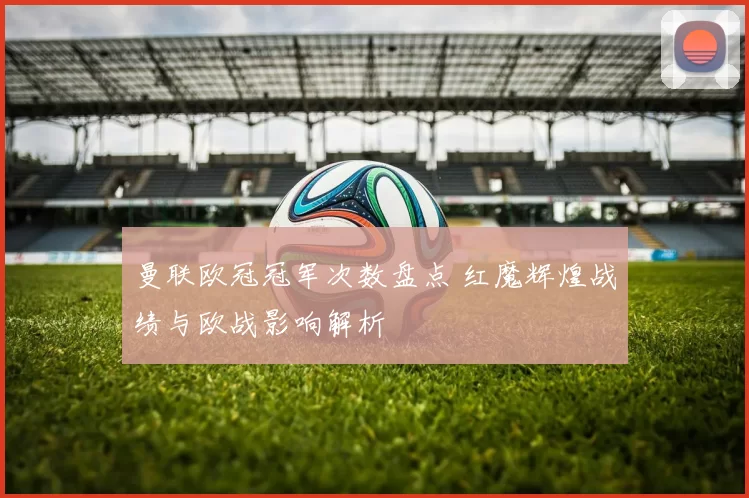 曼联欧冠冠军次数盘点 红魔辉煌战绩与欧战影响解析