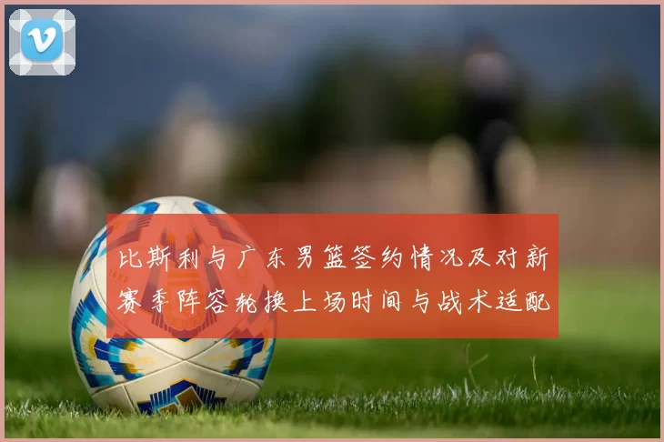 比斯利与广东男篮签约情况及对新赛季阵容轮换上场时间与战术适配影响