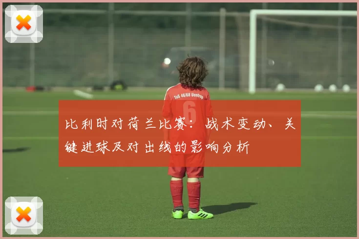 比利时对荷兰比赛：战术变动、关键进球及对出线的影响分析