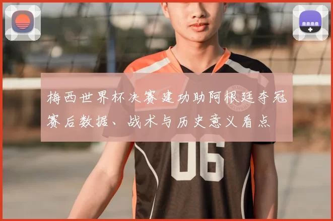梅西世界杯决赛建功助阿根廷夺冠赛后数据、战术与历史意义看点