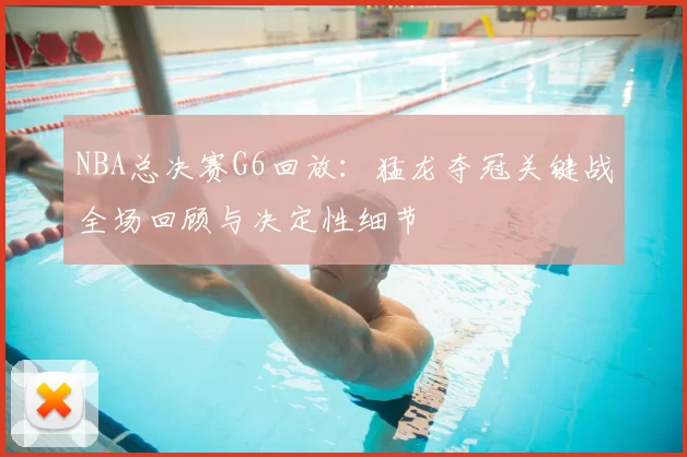 NBA总决赛G6回放：猛龙夺冠关键战全场回顾与决定性细节