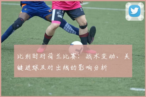 比利时对荷兰比赛：战术变动、关键进球及对出线的影响分析