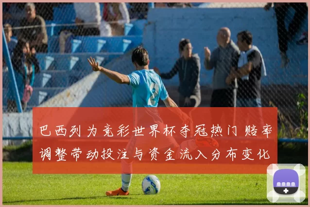 巴西列为竞彩世界杯夺冠热门 赔率调整带动投注与资金流入分布变化