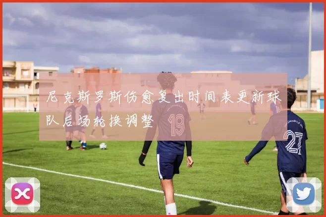 尼克斯罗斯伤愈复出时间表更新球队后场轮换调整