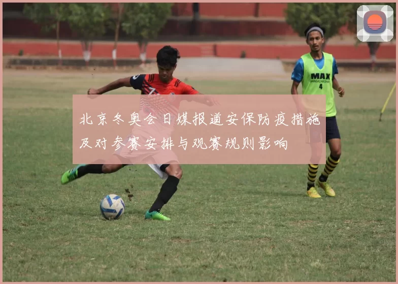 北京冬奥会日媒报道安保防疫措施及对参赛安排与观赛规则影响