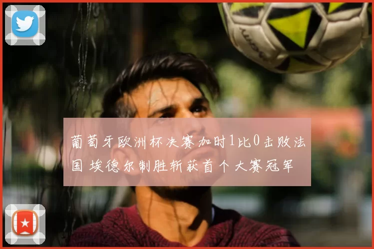 葡萄牙欧洲杯决赛加时1比0击败法国 埃德尔制胜斩获首个大赛冠军