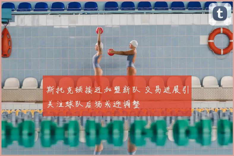 斯托克顿接近加盟新队 交易进展引关注球队后场或迎调整