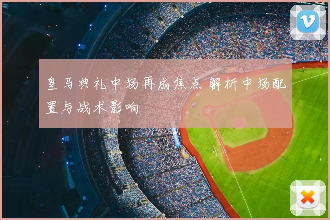 皇马典礼中场再成焦点 解析中场配置与战术影响