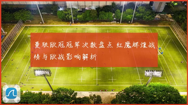 曼联欧冠冠军次数盘点 红魔辉煌战绩与欧战影响解析