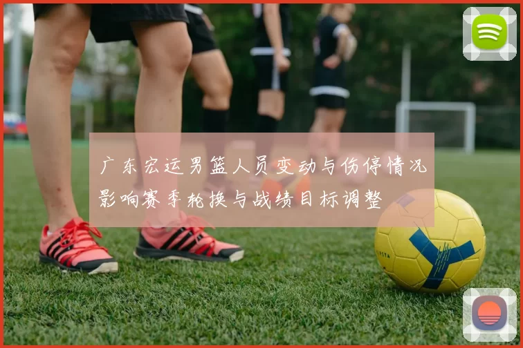 广东宏运男篮人员变动与伤停情况影响赛季轮换与战绩目标调整