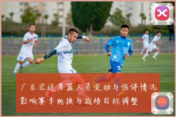 广东宏运男篮人员变动与伤停情况影响赛季轮换与战绩目标调整