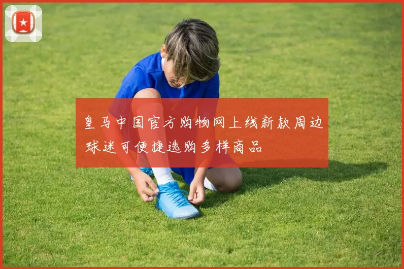 皇马中国官方购物网上线新款周边 球迷可便捷选购多样商品