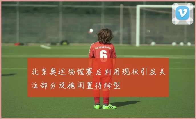 北京奥运场馆赛后利用现状引发关注部分设施闲置待转型