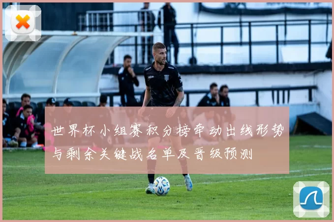 世界杯小组赛积分榜牵动出线形势与剩余关键战名单及晋级预测