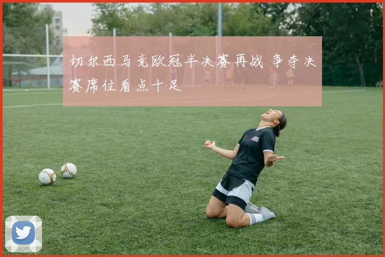 切尔西马竞欧冠半决赛再战 争夺决赛席位看点十足