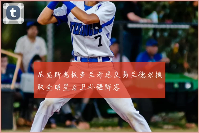 尼克斯老板多兰考虑交易兰德尔换取全明星后卫补强阵容