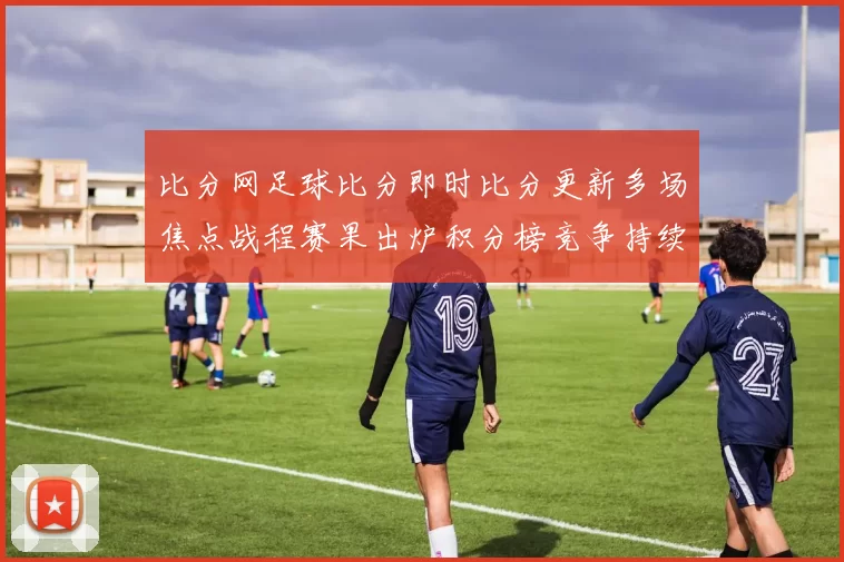 比分网足球比分即时比分更新多场焦点战程赛果出炉积分榜竞争持续升温
