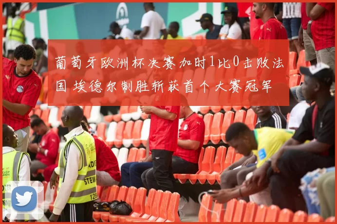 葡萄牙欧洲杯决赛加时1比0击败法国 埃德尔制胜斩获首个大赛冠军