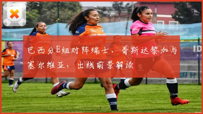 巴西分E组对阵瑞士、哥斯达黎加与塞尔维亚，出线前景解读