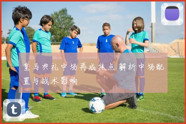 皇马典礼中场再成焦点 解析中场配置与战术影响